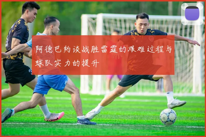 阿德巴约谈战胜雷霆的艰难过程与球队实力的提升