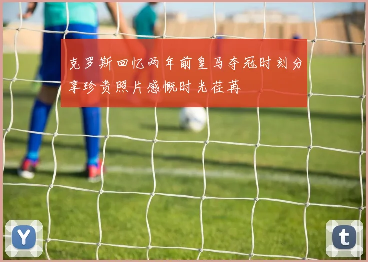 克罗斯回忆两年前皇马夺冠时刻分享珍贵照片感慨时光荏苒