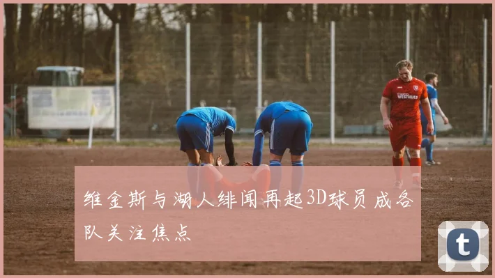维金斯与湖人绯闻再起3D球员成各队关注焦点