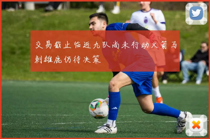 交易截止临近九队尚未行动火箭马刺雄鹿仍待决策