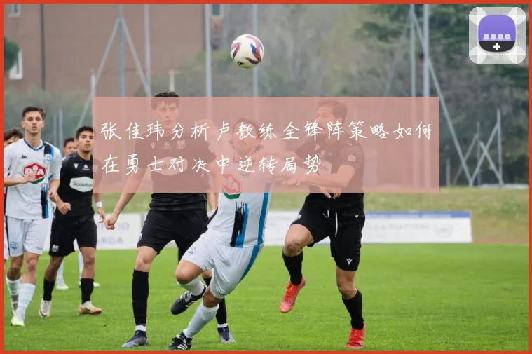 张佳玮分析卢教练全锋阵策略如何在勇士对决中逆转局势