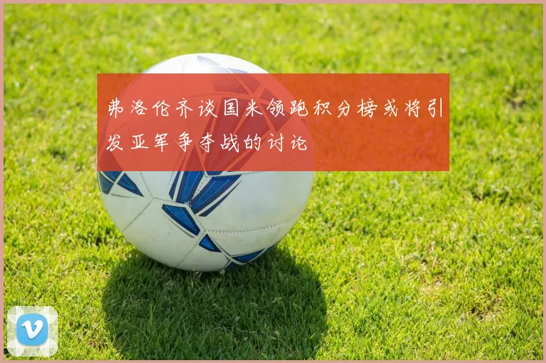 弗洛伦齐谈国米领跑积分榜或将引发亚军争夺战的讨论