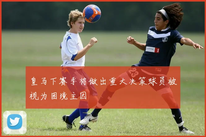 皇马下赛季将做出重大决策球员被视为困境主因