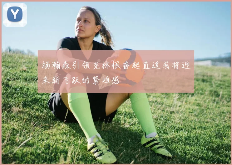 杨瀚森引领克林根奋起直追或将迎来新飞跃的紧迫感