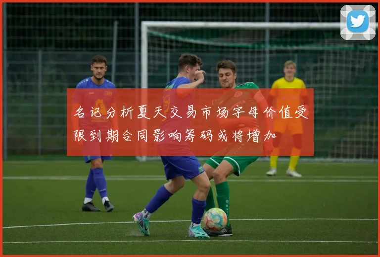 名记分析夏天交易市场字母价值受限到期合同影响筹码或将增加