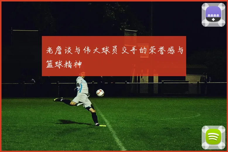老詹谈与伟大球员交手的荣誉感与篮球精神