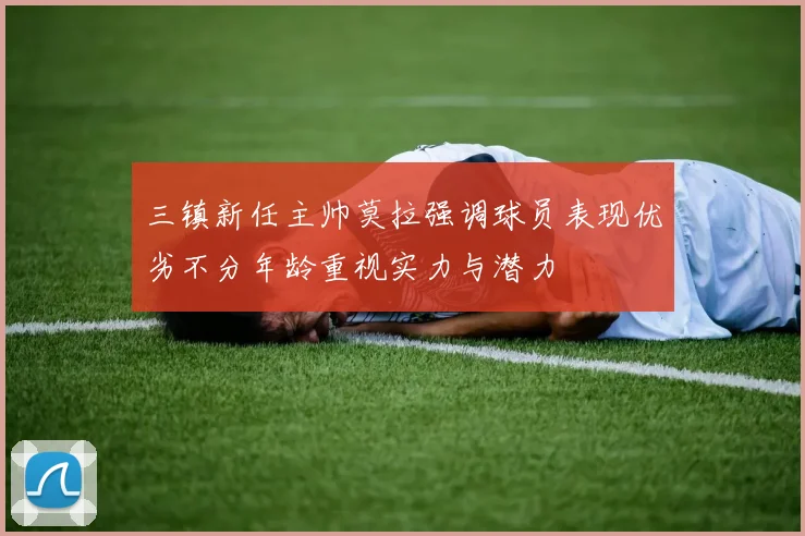 三镇新任主帅莫拉强调球员表现优劣不分年龄重视实力与潜力