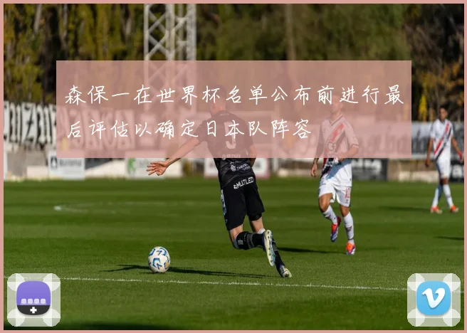 森保一在世界杯名单公布前进行最后评估以确定日本队阵容