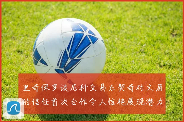 里奇保罗谈尼科交易东契奇对文眉的信任首次合作令人惊艳展现潜力