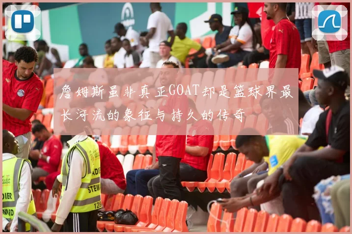 詹姆斯虽非真正GOAT却是篮球界最长河流的象征与持久的传奇