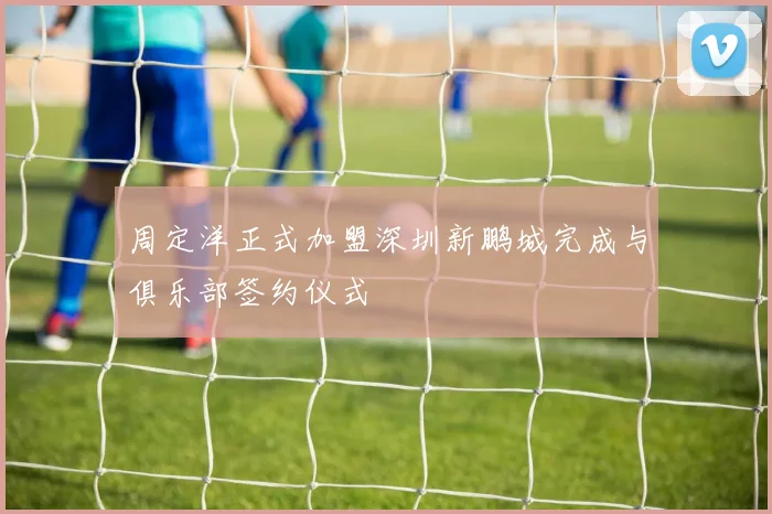 周定洋正式加盟深圳新鹏城完成与俱乐部签约仪式