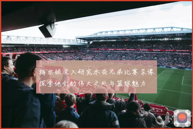 梅尔顿深入研究水花兄弟比赛录像探索他们的伟大之处与篮球魅力