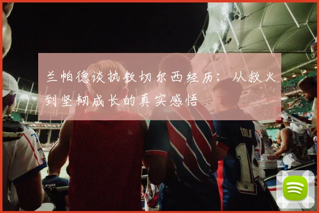 兰帕德谈执教切尔西经历：从救火到坚韧成长的真实感悟