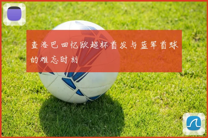 查洛巴回忆欧超杯首发与蓝军首球的难忘时刻
